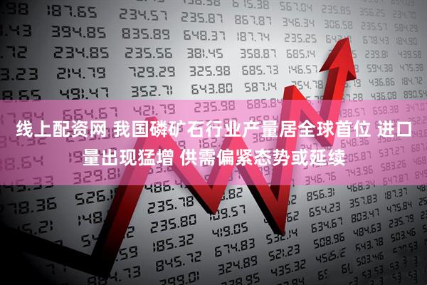 线上配资网 我国磷矿石行业产量居全球首位 进口量出现猛增 供需偏紧态势或延续