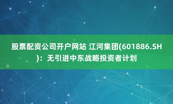 股票配资公司开户网站 江河集团(601886.SH)：无引进中东战略投资者计划