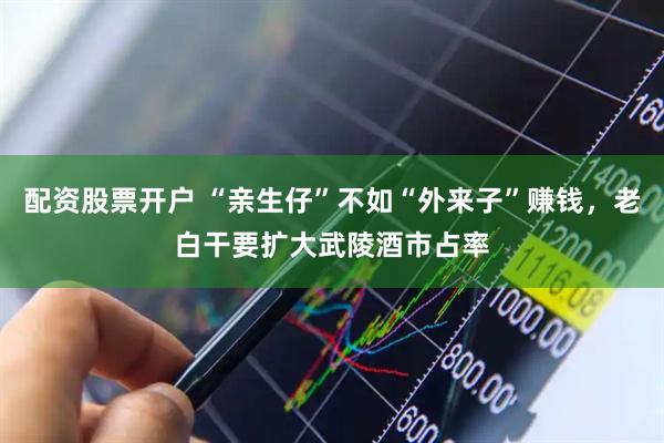 配资股票开户 “亲生仔”不如“外来子”赚钱，老白干要扩大武陵酒市占率
