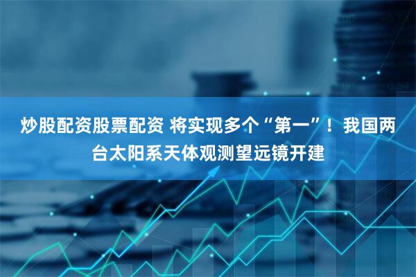 炒股配资股票配资 将实现多个“第一”！我国两台太阳系天体观测望远镜开建