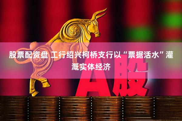 股票配资盘 工行绍兴柯桥支行以“票据活水”灌溉实体经济