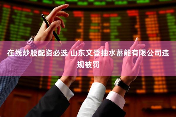 在线炒股配资必选 山东文登抽水蓄能有限公司违规被罚