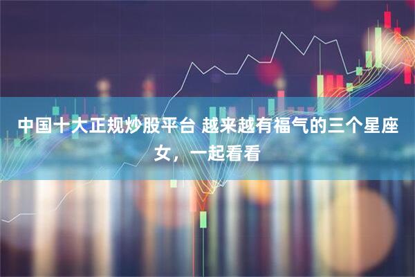 中国十大正规炒股平台 越来越有福气的三个星座女，一起看看