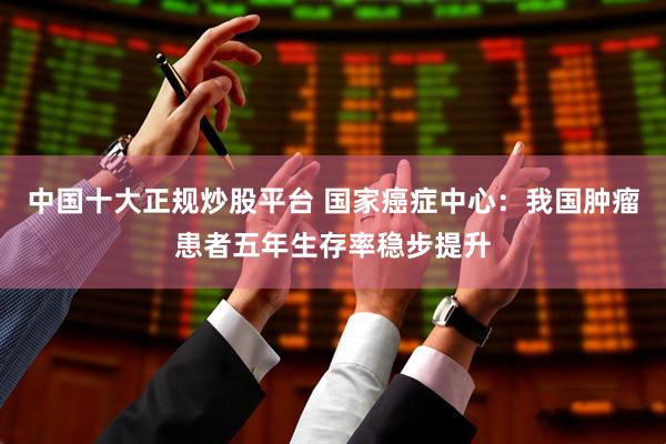 中国十大正规炒股平台 国家癌症中心：我国肿瘤患者五年生存率稳步提升