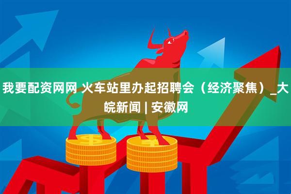 我要配资网网 火车站里办起招聘会（经济聚焦）_大皖新闻 | 安徽网