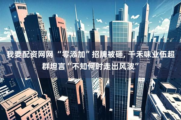 我要配资网网 “零添加”招牌被砸, 千禾味业伍超群坦言“不知何时走出风波”