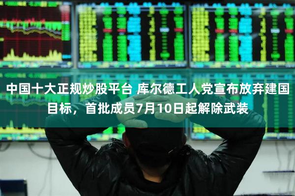 中国十大正规炒股平台 库尔德工人党宣布放弃建国目标,首批成员7月10日起解除武装