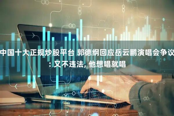 中国十大正规炒股平台 郭德纲回应岳云鹏演唱会争议: 又不违法, 他想唱就唱