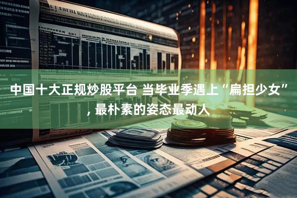 中国十大正规炒股平台 当毕业季遇上“扁担少女”, 最朴素的姿态最动人