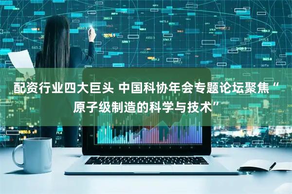 配资行业四大巨头 中国科协年会专题论坛聚焦“原子级制造的科学与技术”