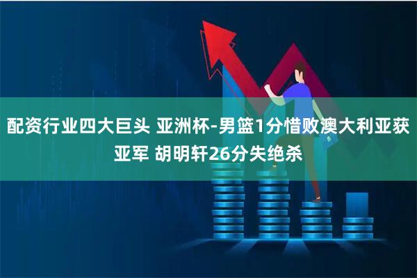 配资行业四大巨头 亚洲杯-男篮1分惜败澳大利亚获亚军 胡明轩26分失绝杀