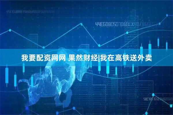 我要配资网网 果然财经|我在高铁送外卖