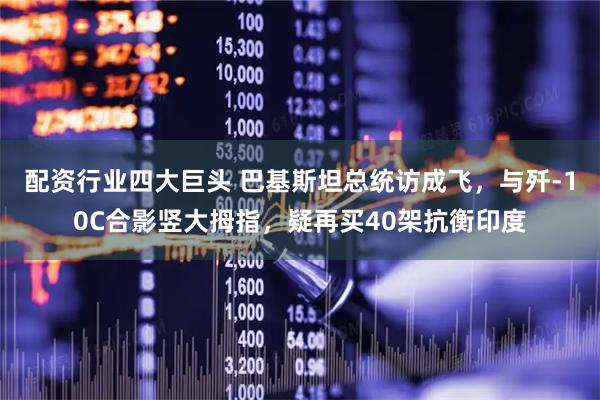 配资行业四大巨头 巴基斯坦总统访成飞，与歼-10C合影竖大拇指，疑再买40架抗衡印度