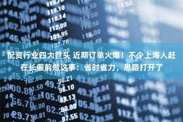 配资行业四大巨头 近期订单火爆！不少上海人赶在长假前做这事：省时省力，思路打开了