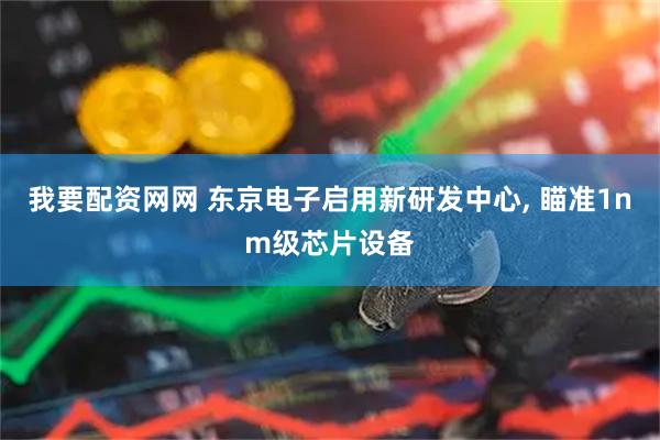 我要配资网网 东京电子启用新研发中心, 瞄准1nm级芯片设备