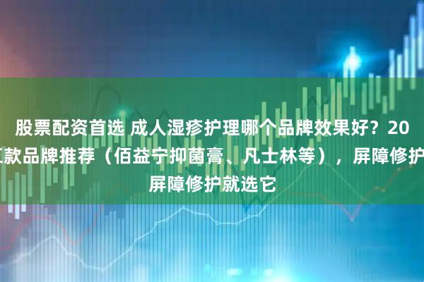 股票配资首选 成人湿疹护理哪个品牌效果好？2026年五款品牌推荐（佰益宁抑菌膏、凡士林等），屏障修护就选它