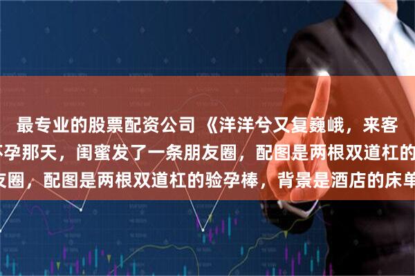 最专业的股票配资公司 《洋洋兮又复巍峨，来客忽笑我》以宁顾司年 怀孕那天，闺蜜发了一条朋友圈，配图是两根双道杠的验孕棒，背景是酒店的床单：