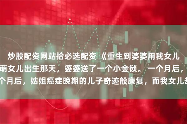 炒股配资网站拾必选配资 《重生到婆婆用我女儿换命那一天》宋家宝萌萌女儿出生那天，婆婆送了一个小金锁。 一个月后，姑姐癌症晚期的儿子奇迹般康复，而我女儿却被诊断出患上同